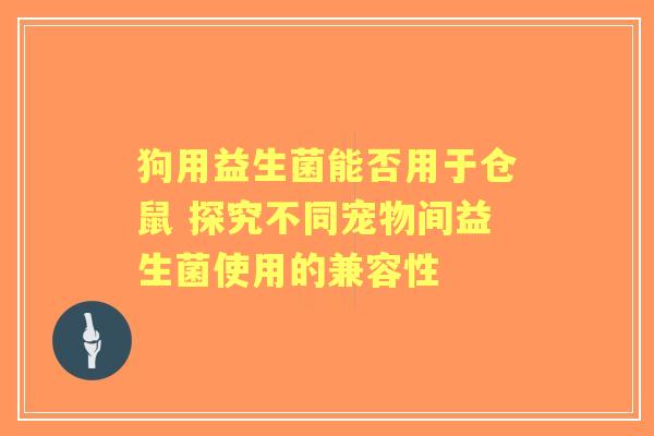 狗用益生菌能否用于仓鼠 探究不同宠物间益生菌使用的兼容性
