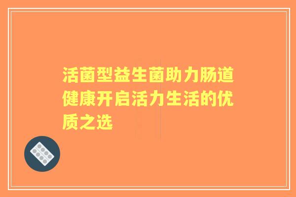 活菌型益生菌助力肠道健康开启活力生活的优质之选