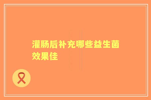 灌肠后补充哪些益生菌效果佳