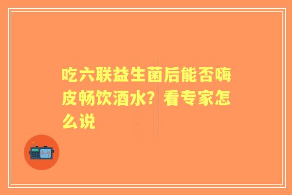 吃六联益生菌后能否嗨皮畅饮酒水？看专家怎么说