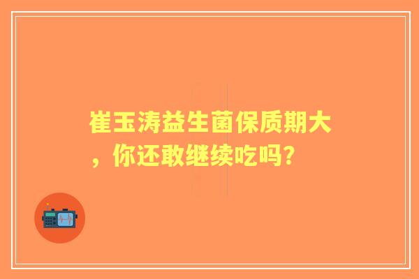 崔玉涛益生菌保质期大，你还敢继续吃吗？