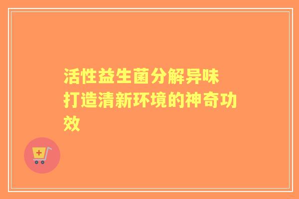 活性益生菌分解异味 打造清新环境的神奇功效