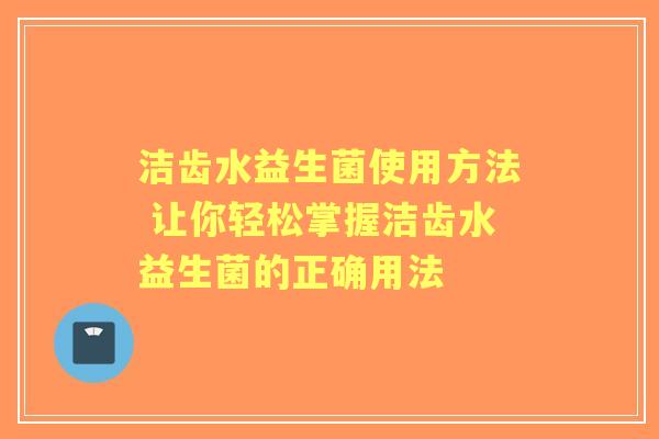 洁齿水益生菌使用方法 让你轻松掌握洁齿水益生菌的正确用法