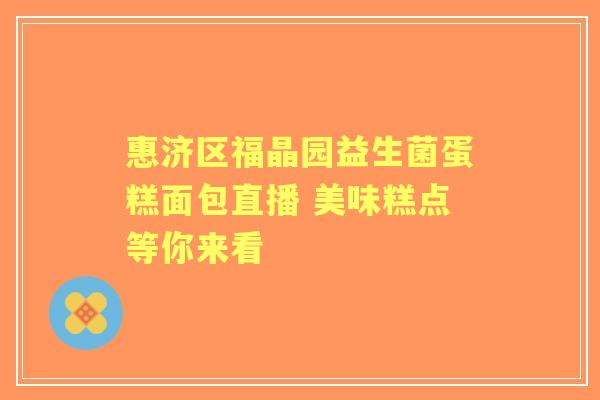 惠济区福晶园益生菌蛋糕面包直播 美味糕点等你来看