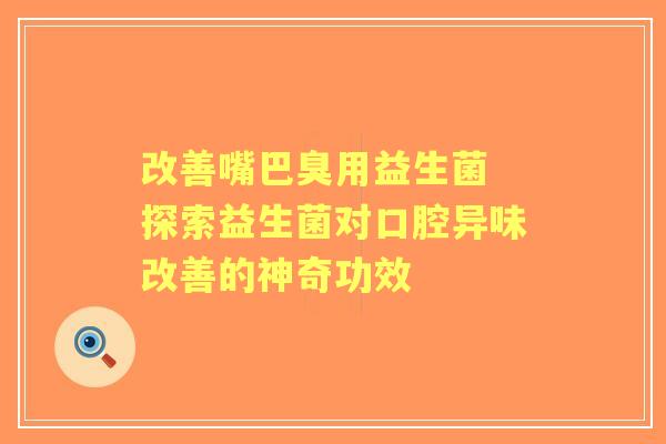 改善嘴巴臭用益生菌 探索益生菌对口腔异味改善的神奇功效