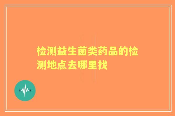 检测益生菌类药品的检测地点去哪里找