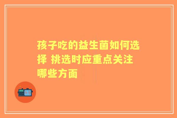 孩子吃的益生菌如何选择 挑选时应重点关注哪些方面