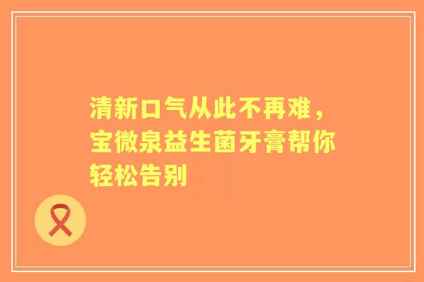 清新口气从此不再难，宝微泉益生菌牙膏帮你轻松告别
