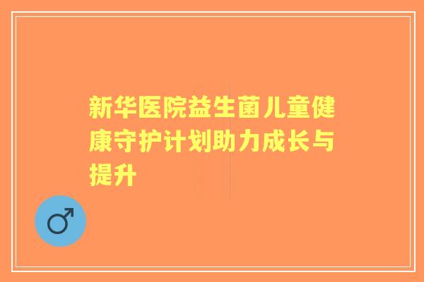 新华医院益生菌儿童健康守护计划助力成长与提升