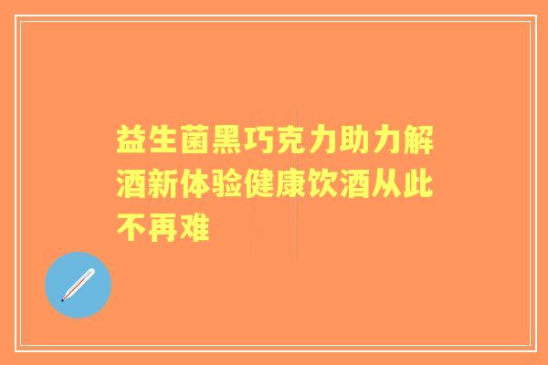 益生菌黑巧克力助力解酒新体验健康饮酒从此不再难