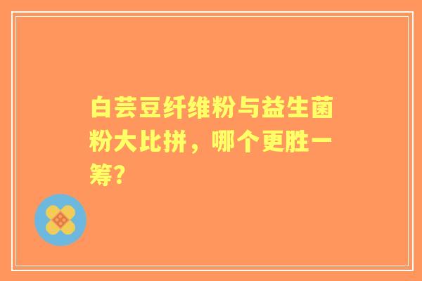 白芸豆纤维粉与益生菌粉大比拼，哪个更胜一筹？