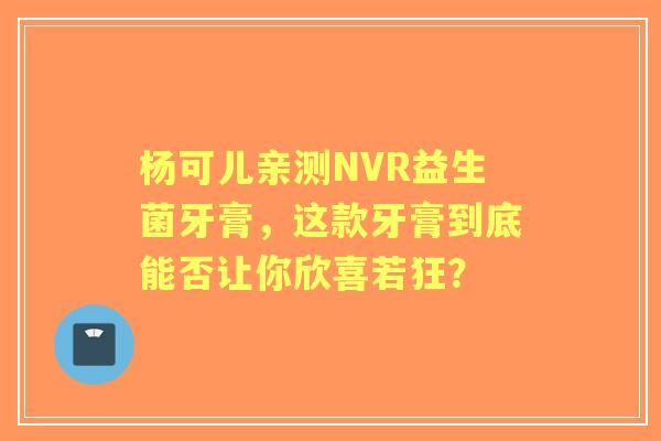 杨可儿亲测NVR益生菌牙膏，这款牙膏到底能否让你欣喜若狂？