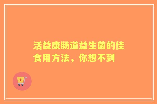 活益康肠道益生菌的佳食用方法，你想不到