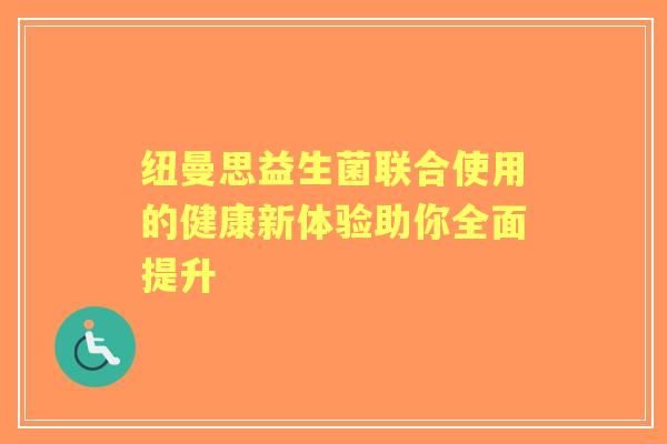 纽曼思益生菌联合使用的健康新体验助你全面提升