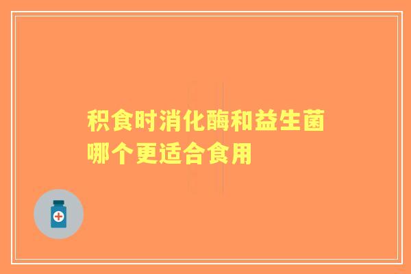 积食时消化酶和益生菌哪个更适合食用