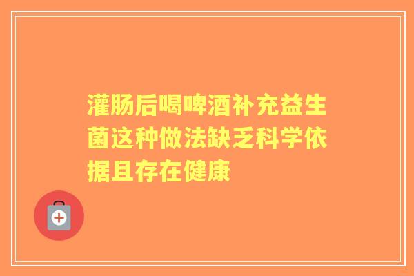 灌肠后喝啤酒补充益生菌这种做法缺乏科学依据且存在健康