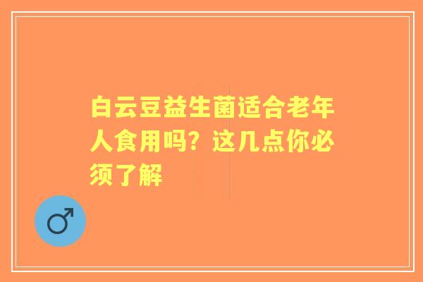 白云豆益生菌适合老年人食用吗？这几点你必须了解