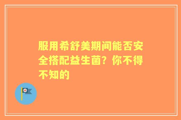 服用希舒美期间能否安全搭配益生菌？你不得不知的