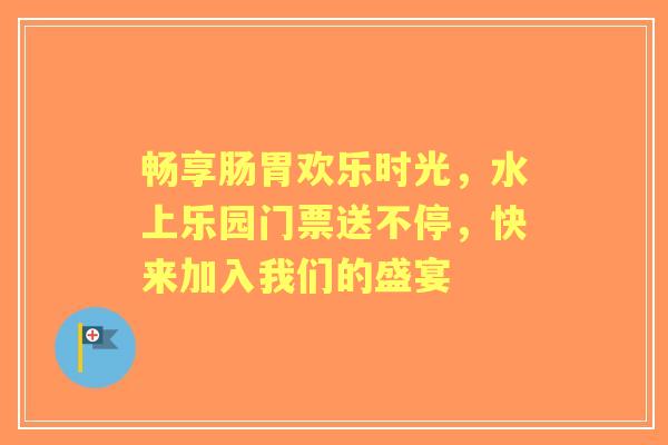 畅享肠胃欢乐时光，水上乐园门票送不停，快来加入我们的盛宴