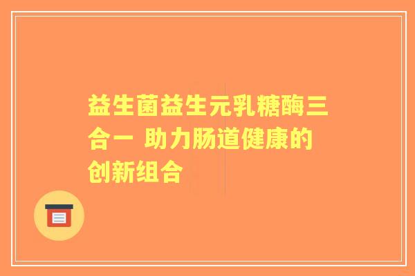 益生菌益生元乳糖酶三合一 助力肠道健康的创新组合