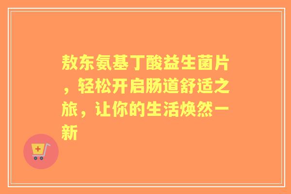 敖东氨基丁酸益生菌片，轻松开启肠道舒适之旅，让你的生活焕然一新