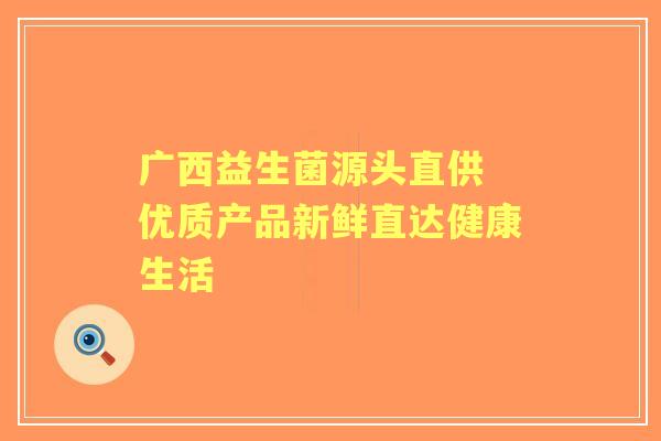 广西益生菌源头直供 优质产品新鲜直达健康生活