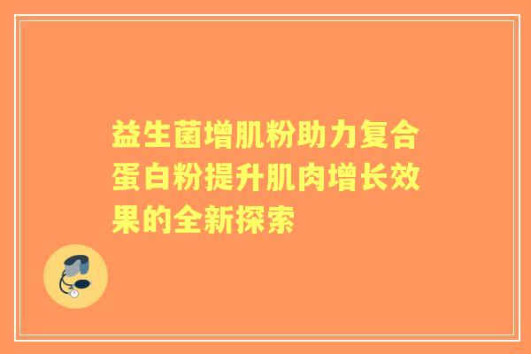 益生菌增肌粉助力复合蛋白粉提升肌肉增长效果的全新探索