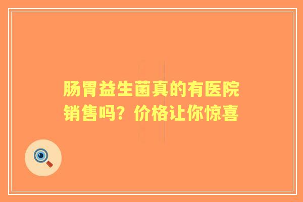 肠胃益生菌真的有医院销售吗？价格让你惊喜