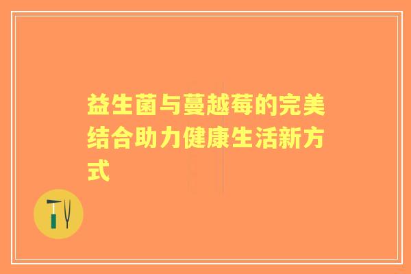 益生菌与蔓越莓的完美结合助力健康生活新方式