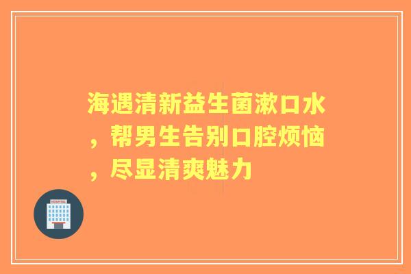 海遇清新益生菌漱口水，帮男生告别口腔烦恼，尽显清爽魅力