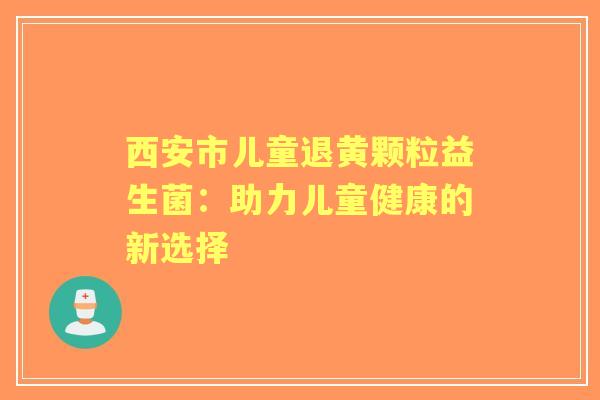 西安市儿童退黄颗粒益生菌：助力儿童健康的新选择