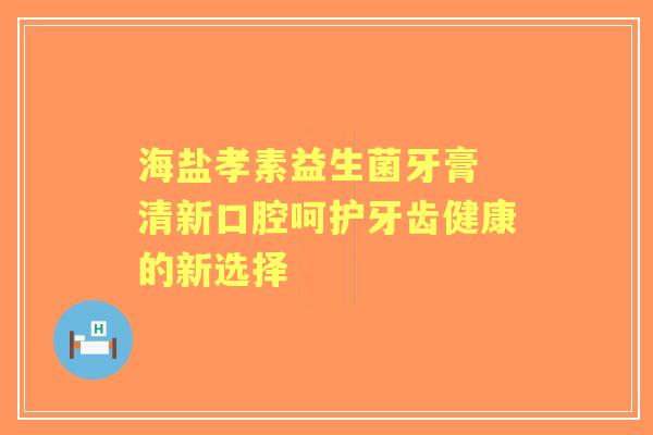 海盐孝素益生菌牙膏 清新口腔呵护牙齿健康的新选择