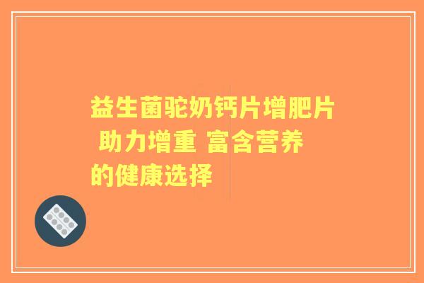 益生菌驼奶钙片增肥片 助力增重 富含营养的健康选择