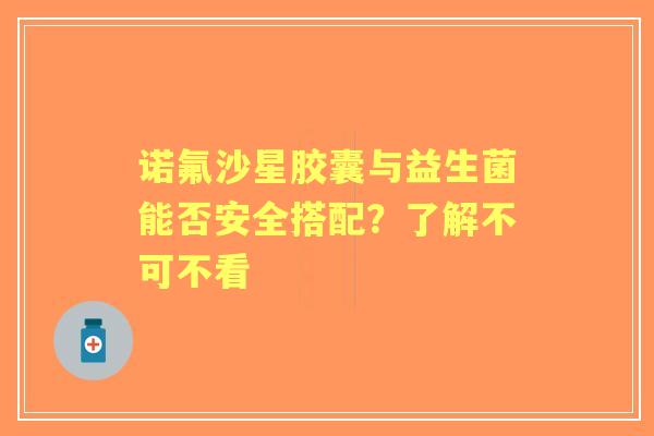 诺氟沙星胶囊与益生菌能否安全搭配？了解不可不看