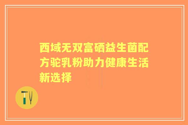 西域无双富硒益生菌配方驼乳粉助力健康生活新选择