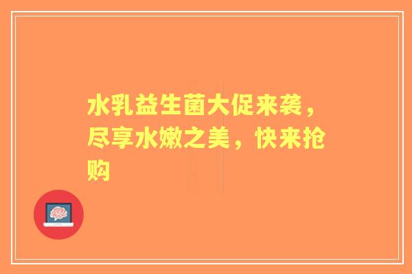 水乳益生菌大促来袭，尽享水嫩之美，快来抢购