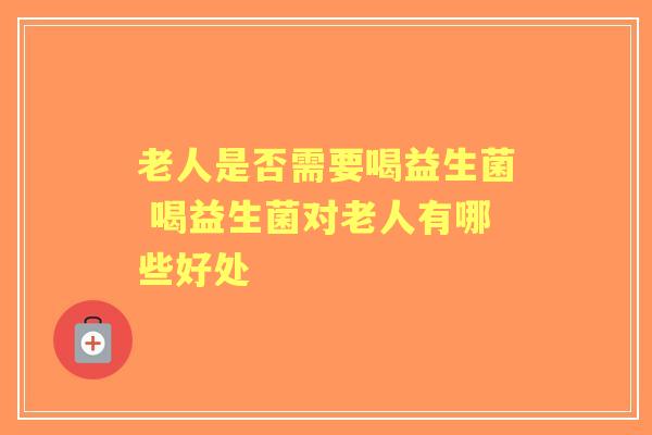 老人是否需要喝益生菌 喝益生菌对老人有哪些好处