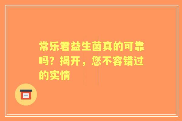 常乐君益生菌真的可靠吗？揭开，您不容错过的实情