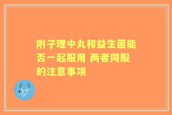 附子理中丸和益生菌能否一起服用 两者同服的注意事项