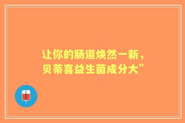 让你的肠道焕然一新，贝蒂喜益生菌成分大”