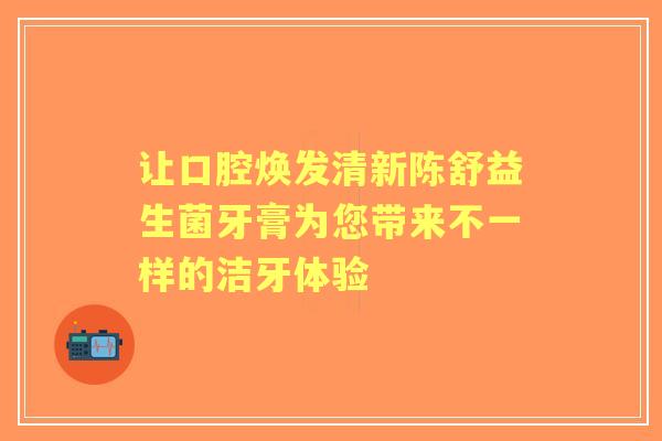 让口腔焕发清新陈舒益生菌牙膏为您带来不一样的洁牙体验