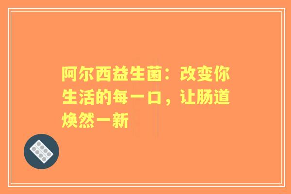 阿尔西益生菌:改变你生活的每一口,让肠道焕然一新 阿尔西益生菌:改变你生活的每一口,让肠道焕然一新