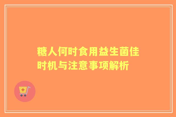 糖人何时食用益生菌佳时机与注意事项解析 糖人何时食用益生菌佳时机与注意事项解析